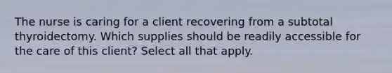 The nurse is caring for a client recovering from a subtotal thyroidectomy. Which supplies should be readily accessible for the care of this client? Select all that apply.