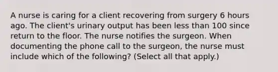 A nurse is caring for a client recovering from surgery 6 hours ago. The client's urinary output has been less than 100 since return to the floor. The nurse notifies the surgeon. When documenting the phone call to the surgeon, the nurse must include which of the following? (Select all that apply.)