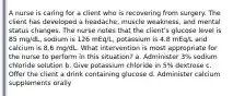 A nurse is caring for a client who is recovering from surgery. The client has developed a headache, muscle weakness, and mental status changes. The nurse notes that the client's glucose level is 85 mg/dL, sodium is 126 mEq/L, potassium is 4.8 mEq/L and calcium is 8.6 mg/dL. What intervention is most appropriate for the nurse to perform in this situation? a. Administer 3% sodium chloride solution b. Give potassium chloride in 5% dextrose c. Offer the client a drink containing glucose d. Administer calcium supplements orally