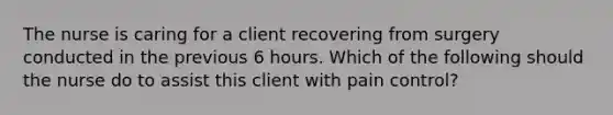 The nurse is caring for a client recovering from surgery conducted in the previous 6 hours. Which of the following should the nurse do to assist this client with pain control?