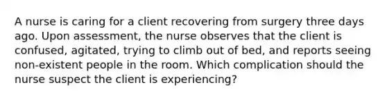 A nurse is caring for a client recovering from surgery three days ago. Upon assessment, the nurse observes that the client is confused, agitated, trying to climb out of bed, and reports seeing non-existent people in the room. Which complication should the nurse suspect the client is experiencing?