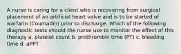 A nurse is caring for a client who is recovering from surgical placement of an artificial heart valve and is to be started of warfarin (Coumadin) prior to discharge. Which of the following diagnostic tests should the nurse use to monitor the effect of this therapy a. platelet count b. prothrombin time (PT) c. bleeding time d. aPPT