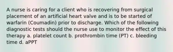 A nurse is caring for a client who is recovering from surgical placement of an artificial heart valve and is to be started of warfarin (Coumadin) prior to discharge. Which of the following diagnostic tests should the nurse use to monitor the effect of this therapy a. platelet count b. prothrombin time (PT) c. bleeding time d. aPPT