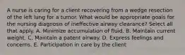 A nurse is caring for a client recovering from a wedge resection of the left lung for a tumor. What would be appropriate goals for the nursing diagnosis of ineffective airway​ clearance? Select all that apply. A. Minimize accumulation of fluid. B. Maintain current weight. C. Maintain a patent airway. D. Express feelings and concerns. E. Participation in care by the client