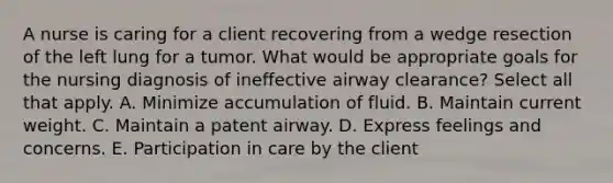 A nurse is caring for a client recovering from a wedge resection of the left lung for a tumor. What would be appropriate goals for the nursing diagnosis of ineffective airway​ clearance? Select all that apply. A. Minimize accumulation of fluid. B. Maintain current weight. C. Maintain a patent airway. D. Express feelings and concerns. E. Participation in care by the client