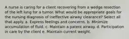 A nurse is caring for a client recovering from a wedge resection of the left lung for a tumor. What would be appropriate goals for the nursing diagnosis of ineffective airway clearance? Select all that apply. a. Express feelings and concerns. b. Minimize accumulation of fluid. c. Maintain a patent airway. d. Participation in care by the client e. Maintain current weight.