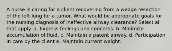 A nurse is caring for a client recovering from a wedge resection of the left lung for a tumor. What would be appropriate goals for the nursing diagnosis of ineffective airway clearance? Select all that apply. a. Express feelings and concerns. b. Minimize accumulation of fluid. c. Maintain a patent airway. d. Participation in care by the client e. Maintain current weight.