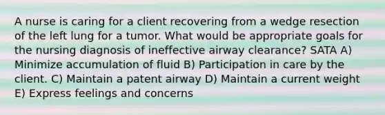 A nurse is caring for a client recovering from a wedge resection of the left lung for a tumor. What would be appropriate goals for the nursing diagnosis of ineffective airway clearance? SATA A) Minimize accumulation of fluid B) Participation in care by the client. C) Maintain a patent airway D) Maintain a current weight E) Express feelings and concerns