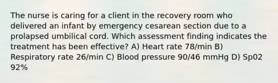 The nurse is caring for a client in the recovery room who delivered an infant by emergency cesarean section due to a prolapsed umbilical cord. Which assessment finding indicates the treatment has been effective? A) Heart rate 78/min B) Respiratory rate 26/min C) Blood pressure 90/46 mmHg D) Sp02 92%