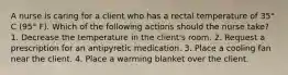 A nurse is caring for a client who has a rectal temperature of 35° C (95° F). Which of the following actions should the nurse take? 1. Decrease the temperature in the client's room. 2. Request a prescription for an antipyretic medication. 3. Place a cooling fan near the client. 4. Place a warming blanket over the client.