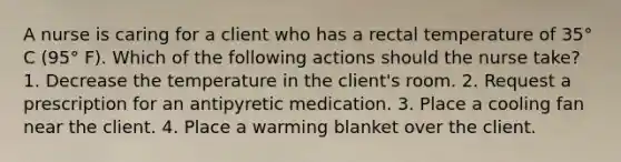 A nurse is caring for a client who has a rectal temperature of 35° C (95° F). Which of the following actions should the nurse take? 1. Decrease the temperature in the client's room. 2. Request a prescription for an antipyretic medication. 3. Place a cooling fan near the client. 4. Place a warming blanket over the client.