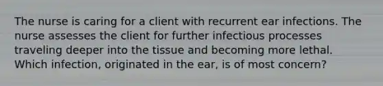 The nurse is caring for a client with recurrent ear infections. The nurse assesses the client for further infectious processes traveling deeper into the tissue and becoming more lethal. Which infection, originated in the ear, is of most concern?