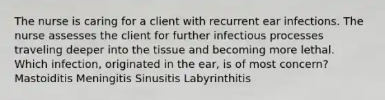 The nurse is caring for a client with recurrent ear infections. The nurse assesses the client for further infectious processes traveling deeper into the tissue and becoming more lethal. Which infection, originated in the ear, is of most concern? Mastoiditis Meningitis Sinusitis Labyrinthitis