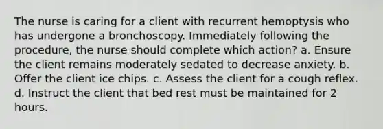 The nurse is caring for a client with recurrent hemoptysis who has undergone a bronchoscopy. Immediately following the procedure, the nurse should complete which action? a. Ensure the client remains moderately sedated to decrease anxiety. b. Offer the client ice chips. c. Assess the client for a cough reflex. d. Instruct the client that bed rest must be maintained for 2 hours.