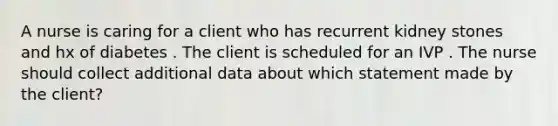 A nurse is caring for a client who has recurrent kidney stones and hx of diabetes . The client is scheduled for an IVP . The nurse should collect additional data about which statement made by the client?