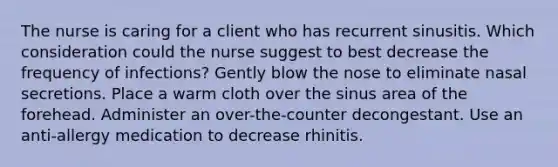 The nurse is caring for a client who has recurrent sinusitis. Which consideration could the nurse suggest to best decrease the frequency of infections? Gently blow the nose to eliminate nasal secretions. Place a warm cloth over the sinus area of the forehead. Administer an over-the-counter decongestant. Use an anti-allergy medication to decrease rhinitis.