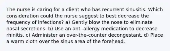 The nurse is caring for a client who has recurrent sinusitis. Which consideration could the nurse suggest to best decrease the frequency of infections? a) Gently blow the nose to eliminate nasal secretions. b) Use an anti-allergy medication to decrease rhinitis. c) Administer an over-the-counter decongestant. d) Place a warm cloth over the sinus area of the forehead.