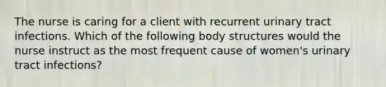 The nurse is caring for a client with recurrent urinary tract infections. Which of the following body structures would the nurse instruct as the most frequent cause of women's urinary tract infections?