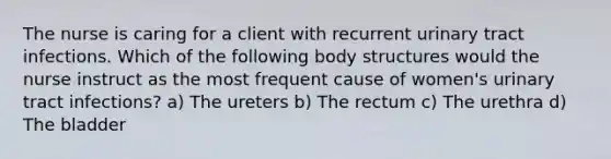 The nurse is caring for a client with recurrent urinary tract infections. Which of the following body structures would the nurse instruct as the most frequent cause of women's urinary tract infections? a) The ureters b) The rectum c) The urethra d) The bladder