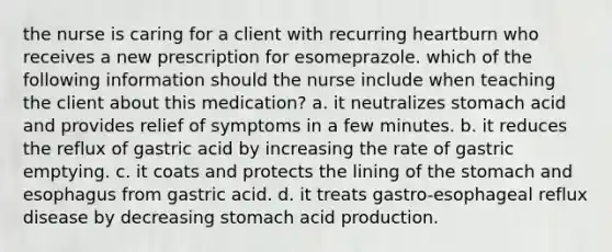 the nurse is caring for a client with recurring heartburn who receives a new prescription for esomeprazole. which of the following information should the nurse include when teaching the client about this medication? a. it neutralizes stomach acid and provides relief of symptoms in a few minutes. b. it reduces the reflux of gastric acid by increasing the rate of gastric emptying. c. it coats and protects the lining of the stomach and esophagus from gastric acid. d. it treats gastro-esophageal reflux disease by decreasing stomach acid production.