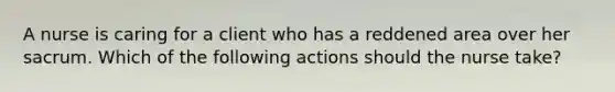 A nurse is caring for a client who has a reddened area over her sacrum. Which of the following actions should the nurse take?