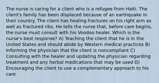 The nurse is caring for a client who is a refugee from Haiti. The client's family has been displaced because of an earthquake in their country. The client has healing fractures on his right arm as well as fractured ribs. He tells the nurse that, before care begins, the nurse must consult with his Voodoo healer. Which is the nurse's best response? A) Teaching the client that he is in the United States and should abide by Western medical practices B) Informing the physician that the client is noncompliant C) Consulting with the healer and updating the physician regarding treatment and any herbal medications that may be used D) Encouraging the client to use a complementary approach to his care