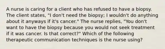 A nurse is caring for a client who has refused to have a biopsy. The client states, "I don't need the biopsy; I wouldn't do anything about it anyways if it's cancer." The nurse replies, "You don't want to have the biopsy because you would not seek treatment if it was cancer. Is that correct?" Which of the following therapeutic communication techniques is the nurse using?