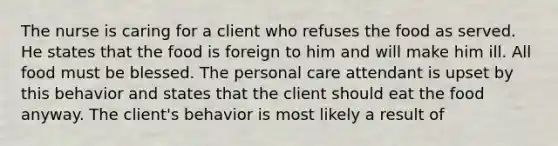 The nurse is caring for a client who refuses the food as served. He states that the food is foreign to him and will make him ill. All food must be blessed. The personal care attendant is upset by this behavior and states that the client should eat the food anyway. The client's behavior is most likely a result of