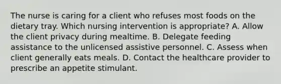 The nurse is caring for a client who refuses most foods on the dietary tray. Which nursing intervention is appropriate? A. Allow the client privacy during mealtime. B. Delegate feeding assistance to the unlicensed assistive personnel. C. Assess when client generally eats meals. D. Contact the healthcare provider to prescribe an appetite stimulant.