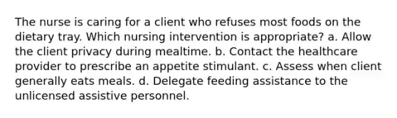 The nurse is caring for a client who refuses most foods on the dietary tray. Which nursing intervention is appropriate? a. Allow the client privacy during mealtime. b. Contact the healthcare provider to prescribe an appetite stimulant. c. Assess when client generally eats meals. d. Delegate feeding assistance to the unlicensed assistive personnel.