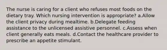 The nurse is caring for a client who refuses most foods on the dietary tray. Which nursing intervention is appropriate? a.Allow the client privacy during mealtime. b.Delegate feeding assistance to the unlicensed assistive personnel. c.Assess when client generally eats meals. d.Contact the healthcare provider to prescribe an appetite stimulant.