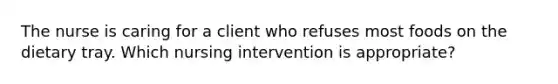 The nurse is caring for a client who refuses most foods on the dietary tray. Which nursing intervention is appropriate?