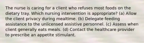 The nurse is caring for a client who refuses most foods on the dietary tray. Which nursing intervention is appropriate? (a) Allow the client privacy during mealtime. (b) Delegate feeding assistance to the unlicensed assistive personnel. (c) Assess when client generally eats meals. (d) Contact the healthcare provider to prescribe an appetite stimulant.