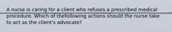 A nurse is caring for a client who refuses a prescribed medical procedure. Which of thefollowing actions should the nurse take to act as the client's advocate?