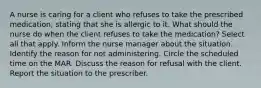 A nurse is caring for a client who refuses to take the prescribed medication, stating that she is allergic to it. What should the nurse do when the client refuses to take the medication? Select all that apply. Inform the nurse manager about the situation. Identify the reason for not administering. Circle the scheduled time on the MAR. Discuss the reason for refusal with the client. Report the situation to the prescriber.