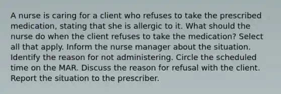 A nurse is caring for a client who refuses to take the prescribed medication, stating that she is allergic to it. What should the nurse do when the client refuses to take the medication? Select all that apply. Inform the nurse manager about the situation. Identify the reason for not administering. Circle the scheduled time on the MAR. Discuss the reason for refusal with the client. Report the situation to the prescriber.