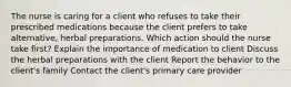 The nurse is caring for a client who refuses to take their prescribed medications because the client prefers to take alternative, herbal preparations. Which action should the nurse take first? Explain the importance of medication to client Discuss the herbal preparations with the client Report the behavior to the client's family Contact the client's primary care provider