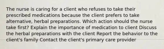 The nurse is caring for a client who refuses to take their prescribed medications because the client prefers to take alternative, herbal preparations. Which action should the nurse take first? Explain the importance of medication to client Discuss the herbal preparations with the client Report the behavior to the client's family Contact the client's primary care provider