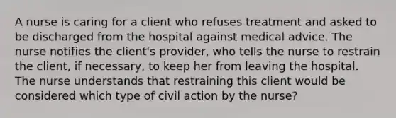 A nurse is caring for a client who refuses treatment and asked to be discharged from the hospital against medical advice. The nurse notifies the client's provider, who tells the nurse to restrain the client, if necessary, to keep her from leaving the hospital. The nurse understands that restraining this client would be considered which type of civil action by the nurse?