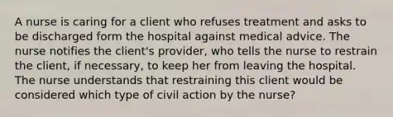 A nurse is caring for a client who refuses treatment and asks to be discharged form the hospital against medical advice. The nurse notifies the client's provider, who tells the nurse to restrain the client, if necessary, to keep her from leaving the hospital. The nurse understands that restraining this client would be considered which type of civil action by the nurse?