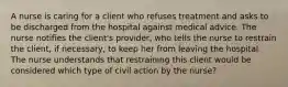 A nurse is caring for a client who refuses treatment and asks to be discharged from the hospital against medical advice. The nurse notifies the client's provider, who tells the nurse to restrain the client, if necessary, to keep her from leaving the hospital. The nurse understands that restraining this client would be considered which type of civil action by the nurse?