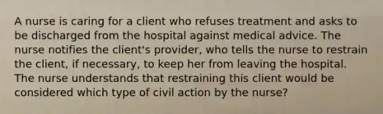 A nurse is caring for a client who refuses treatment and asks to be discharged from the hospital against medical advice. The nurse notifies the client's provider, who tells the nurse to restrain the client, if necessary, to keep her from leaving the hospital. The nurse understands that restraining this client would be considered which type of civil action by the nurse?