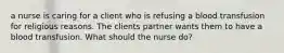 a nurse is caring for a client who is refusing a blood transfusion for religious reasons. The clients partner wants them to have a blood transfusion. What should the nurse do?