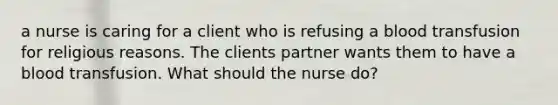 a nurse is caring for a client who is refusing a blood transfusion for religious reasons. The clients partner wants them to have a blood transfusion. What should the nurse do?