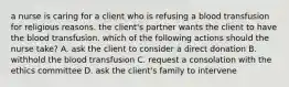 a nurse is caring for a client who is refusing a blood transfusion for religious reasons. the client's partner wants the client to have the blood transfusion. which of the following actions should the nurse take? A. ask the client to consider a direct donation B. withhold the blood transfusion C. request a consolation with the ethics committee D. ask the client's family to intervene