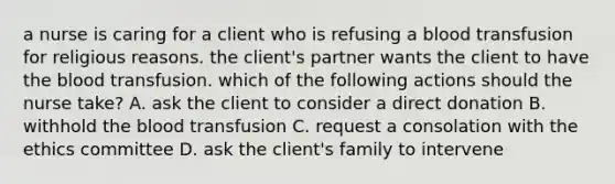 a nurse is caring for a client who is refusing a blood transfusion for religious reasons. the client's partner wants the client to have <a href='https://www.questionai.com/knowledge/k7oXMfj7lk-the-blood' class='anchor-knowledge'>the blood</a> transfusion. which of the following actions should the nurse take? A. ask the client to consider a direct donation B. withhold the blood transfusion C. request a consolation with the ethics committee D. ask the client's family to intervene