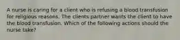 A nurse is caring for a client who is refusing a blood transfusion for religious reasons. The clients partner wants the client to have the blood transfusion. Which of the following actions should the nurse take?