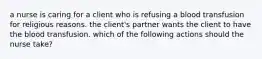 a nurse is caring for a client who is refusing a blood transfusion for religious reasons. the client's partner wants the client to have the blood transfusion. which of the following actions should the nurse take?