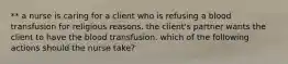 ** a nurse is caring for a client who is refusing a blood transfusion for religious reasons. the client's partner wants the client to have the blood transfusion. which of the following actions should the nurse take?