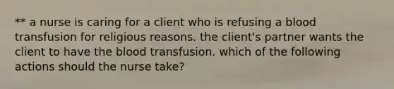 ** a nurse is caring for a client who is refusing a blood transfusion for religious reasons. the client's partner wants the client to have the blood transfusion. which of the following actions should the nurse take?